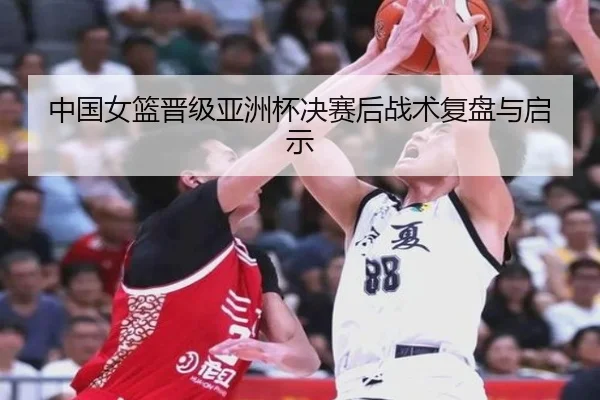 中国女篮晋级亚洲杯决赛后战术复盘与启示